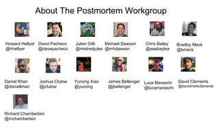 About The Postmortem Workgroup
Howard Hellyer
@hhellyer
David Pacheco
@davepacheco
Julien Gilli
@mistredjules
Michael Dawson
@mhdawson
Chris Bailey
@seabaylea
Daniel Khan
@danielkhan
Joshua Clulow
@jclulow
Yunong Xiao
@yunong
James Bellenger
@jbellenger
Bradley Meck
@bmeck
Luca Maraschi
@lucamaraschi
David Clements
@davidmarkclements
Richard Chamberlain
@rnchamberlain
 