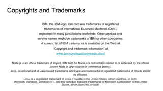 Copyrights and Trademarks
IBM, the IBM logo, ibm.com are trademarks or registered
trademarks of International Business Machines Corp.,
registered in many jurisdictions worldwide. Other product and
service names might be trademarks of IBM or other companies.
A current list of IBM trademarks is available on the Web at
“Copyright and trademark information” at
www.ibm.com/legal/copytrade.shtml
Node.js is an official trademark of Joyent. IBM SDK for Node.js is not formally related to or endorsed by the official
Joyent Node.js open source or commercial project.
Java, JavaScript and all Java-based trademarks and logos are trademarks or registered trademarks of Oracle and/or
its affiliates.
Linux is a registered trademark of Linus Torvalds in the United States, other countries, or both.
Microsoft, Windows, Windows NT, and the Windows logo are trademarks of Microsoft Corporation in the United
States, other countries, or both.
 