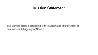 Mission Statement
The working group is dedicated to the support and improvement of
postmortem debugging for Node.js.
 