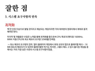 잘한 점
5. 시스템 요구사항의 만족
최적화
백 만 단위 이상으로 팔릴 것이라고 예상되는 게임이라면 거의 대부분의 컴퓨터에서 제대로 동작
해야만 한다.
마지막 몇 개월동안 수많은 노력을 통해 최적화를 함으로써 CPU 목표치(펜티엄 166MHz,
MMX 지원 CPU)와 최소 메모리 요구량 32MB를 만족함.
→ 최소 메모리 요구량의 경우, 멀티 플레이어 게임에서 최대 규모의 맵으로 플레이할 때 8 ~ 16
MB 정도의 메모리가 더 있어야 플레이할만 하기는 하지만, 그렇다 해도 그 당시 출시된 게임들 중
에서는 거의 가장 낮은 수준의 시스템 요구사항이었음.
 
