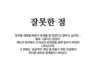 잘못한 점
첫작을 개발할 때보다 문제를 덜 겪었다고 말하고 싶지만...
별로 그렇지는 않았다.
게다가 첫작에서 드러났던 문제점들 중에 일부가 여전히
나타났으며,
그 외에도 ‘성공적인 게임’을 만들기 위한 과정에서
또다른 새로운 문제들이 나타났다.
 