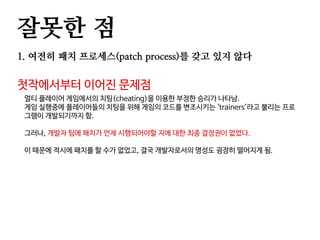 잘못한 점
1. 여전히 패치 프로세스(patch process)를 갖고 있지 않다
첫작에서부터 이어진 문제점
멀티 플레이어 게임에서의 치팅(cheating)을 이용한 부정한 승리가 나타남.
게임 실행중에 플레이어들의 치팅을 위해 게임의 코드를 변조시키는 ‘trainers’라고 불리는 프로
그램이 개발되기까지 함.
그러나, 개발자 팀에 패치가 언제 시행되어야할 지에 대한 최종 결정권이 없었다.
이 때문에 적시에 패치를 할 수가 없었고, 결국 개발자로서의 명성도 굉장히 떨어지게 됨.
 