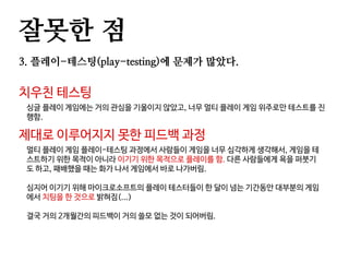 잘못한 점
3. 플레이-테스팅(play-testing)에 문제가 많았다.
치우친 테스팅
싱글 플레이 게임에는 거의 관심을 기울이지 않았고, 너무 멀티 플레이 게임 위주로만 테스트를 진
행함.
제대로 이루어지지 못한 피드백 과정
멀티 플레이 게임 플레이-테스팅 과정에서 사람들이 게임을 너무 심각하게 생각해서, 게임을 테
스트하기 위한 목적이 아니라 이기기 위한 목적으로 플레이를 함. 다른 사람들에게 욕을 퍼붓기
도 하고, 패배했을 때는 화가 나서 게임에서 바로 나가버림.
심지어 이기기 위해 마이크로소프트의 플레이 테스터들이 한 달이 넘는 기간동안 대부분의 게임
에서 치팅을 한 것으로 밝혀짐(...)
결국 거의 2개월간의 피드백이 거의 쓸모 없는 것이 되어버림.
 