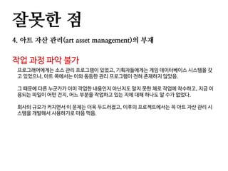 잘못한 점
4. 아트 자산 관리(art asset management)의 부재
작업 과정 파악 불가
프로그래머에게는 소스 관리 프로그램이 있었고, 기획자들에게는 게임 데이터베이스 시스템을 갖
고 있었으나, 아트 쪽에서는 이와 동등한 관리 프로그램이 전혀 존재하지 않았음.
그 때문에 다른 누군가가 이미 작업한 내용인지 아닌지도 알지 못한 채로 작업에 착수하고, 지금 이
용되는 파일이 어떤 건지, 어느 부분을 작업하고 있는 지에 대해 하나도 알 수가 없었다.
회사의 규모가 커지면서 이 문제는 더욱 두드러졌고, 이후의 프로젝트에서는 꼭 아트 자산 관리 시
스템을 개발해서 사용하기로 마음 먹음.
 