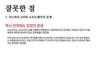 잘못한 점
5. 서드파티 API와 소프트웨어의 문제
역시 전작에도 있었던 문제
DirectPlay, DirectShow를 사용해서 개발했으나 알려져있지만 문서화는 되어있지 않은 버그들
때문에 제대로 동작하지 않는 문제점들이 많았음.
마이크로소프트의 온라인 게이밍을 위한 Zone이라는 소프트웨어도 있었는데, 너무 늦게 개발하
는 바람에 테스트하고 고칠 시간이 부족해서 TCP/IP로 직접 연결해서 하는 것보다 신뢰성이 떨어
지는 문제점이 발생함.
 