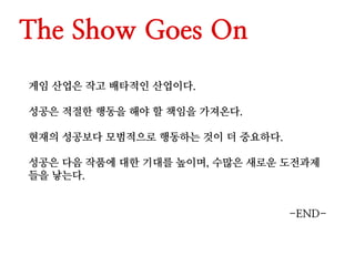 The Show Goes On
게임 산업은 작고 배타적인 산업이다.
성공은 적절한 행동을 해야 할 책임을 가져온다.
현재의 성공보다 모범적으로 행동하는 것이 더 중요하다.
성공은 다음 작품에 대한 기대를 높이며, 수많은 새로운 도전과제
들을 낳는다.
-END-
 