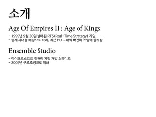 소개
Age Of Empires II : Age of Kings
- 1999년 9월 30일 발매된 RTS(Real-Time Strategy) 게임.
- 중세 시대를 배경으로 하며, 최근 HD 그래픽 버젼이 스팀에 출시됨.
Ensemble Studio
- 마이크로소프트 휘하의 게임 개발 스튜디오
- 2009년 구조조정으로 폐쇄
 