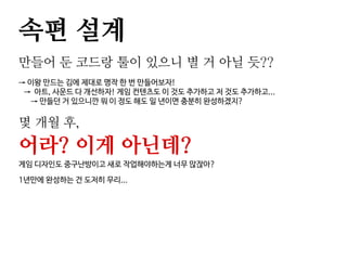 속편 설계
만들어 둔 코드랑 툴이 있으니 별 거 아닐 듯??
→ 이왕 만드는 김에 제대로 명작 한 번 만들어보자!
→ 아트, 사운드 다 개선하자! 게임 컨텐츠도 이 것도 추가하고 저 것도 추가하고...
→ 만들던 거 있으니깐 뭐 이 정도 해도 일 년이면 충분히 완성하겠지?
몇 개월 후,
어라? 이게 아닌데?
게임 디자인도 중구난방이고 새로 작업해야하는게 너무 많잖아?
1년만에 완성하는 건 도저히 무리...
 