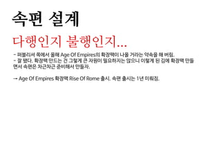 속편 설계
다행인지 불행인지...
- 퍼블리셔 쪽에서 올해 Age Of Empires의 확장팩이 나올 거라는 약속을 해 버림.
- 잘 됐다. 확장팩 만드는 건 그렇게 큰 자원이 필요하지는 않으니 이렇게 된 김에 확장팩 만들
면서 속편은 차근차근 준비해서 만들자.
→ Age Of Empires 확장팩 Rise Of Rome 출시. 속편 출시는 1년 미뤄짐.
 
