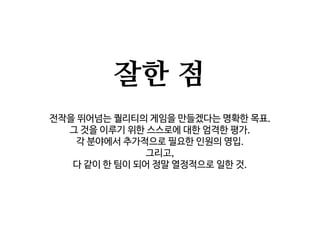 잘한 점
전작을 뛰어넘는 퀄리티의 게임을 만들겠다는 명확한 목표.
그 것을 이루기 위한 스스로에 대한 엄격한 평가.
각 분야에서 추가적으로 필요한 인원의 영입.
그리고,
다 같이 한 팀이 되어 정말 열정적으로 일한 것.
 