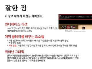 잘한 점
2. 장르 내에서 혁신을 이뤄냈다.
인터페이스 개선
→ 쉬고 있는 시민 찾기 명령, 완전히 재설정 가능한 단축키, 방
대한 롤오버(roll over) 도움말
게임 플레이를 바꾸는 요소들
- 타운 벨(town bell). 수비를 위해 모든 시민들을 마을 회관으로 불러 들임.
- 기술 연구 트리.
- 자동 진형. 자동으로 가장 강력한 유닛을 앞으로, 보호 받아야 하는 유닛을 뒤로 보냄.
롤오버 도움말
게임 내의 거의 모든 요소에 이런 식의 도움말이 붙어 있다.
뛰어난 그래픽
전작에 비해 훨씬 발달된 아트, 완벽히 새로운 지형 시스템을 개발하고 상징적으로 표현되
었던 건물들을 그 실제 크기에 맞게 사실적으로 만들어냄으로써, 256색 게임이라는 것을
믿을 수 없을 만큼 뛰어난 그래픽을 만들어냈다.
 