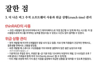 잘한 점
3. 더 나은 버그 추적 소프트웨어 사용과 위급 상황(crunch time) 관리
thinRAID의 사용
→ 모든 사람들이 웹 브라우저에서 버그 데이터베이스로 직접 접근할 수 있게 해 주는 시스템. 이 걸
사용함으로써 버그를 추적하는 능력을 향상시킬 수 있었고 시간도 많이 절약할 수 있었다.
위급 상황 관리
- 첫작 개발할 때 마지막 6개월동안 정말 쉬지 않고 일함. 이로 인해 직원들이 건강적인 면에서도,
결혼생활 면에서도 고통을 받았음.
- 속편 개발할 때 스튜디오 구성원들을 거의 대부분 결혼하지 않은 젊은 남성으로 바꿈
자기 인생이 없음(...)
- 기본적으로 주말은 휴식, 주중은 월~금 기본 아침 10시부터 자정까지 개발, 단 수요일은 오후 7
시에 끝내고 가족들과 함께 저녁 식사(family dinner) 할 수 있게 함.
- 미리 개발 과정에 여러 가지 중간 지점을 설정해서 위급한 상황을 잘 대처할 수 있도록 만들었다.
 