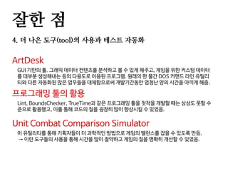 잘한 점
4. 더 나은 도구(tool)의 사용과 테스트 자동화
ArtDesk
GUI 기반의 툴. 그래픽 데이터 컨텐츠를 분석하고 볼 수 있게 해주고, 게임을 위한 커스텀 데이터
를 대부분 생성해내는 등의 다용도로 이용된 프로그램. 원래의 한 물간 DOS 커맨드 라인 유틸리
티와 다른 자동화된 많은 업무들을 대체함으로써 개발기간동안 엄청난 양의 시간을 아끼게 해줌.
프로그래밍 툴의 활용
Lint, BoundsChecker, TrueTime과 같은 프로그래밍 툴을 첫작을 개발할 때는 상상도 못할 수
준으로 활용했고, 이를 통해 코드의 질을 굉장히 많이 향상시킬 수 있었음.
Unit Combat Comparison Simulator
이 유틸리티를 통해 기획자들이 더 과학적인 방법으로 게임의 밸런스를 잡을 수 있도록 만듬.
→ 이런 도구들의 사용을 통해 시간을 많이 절약하고 게임의 질을 명확히 개선할 수 있었음.
 