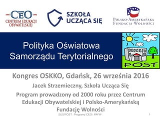 Kongres OSKKO, Gdańsk, 26 września 2016
Jacek Strzemieczny, Szkoła Ucząca Się
Program prowadzony od 2000 roku przez Centrum
Edukacji Obywatelskiej i Polsko-Amerykańską
Fundację Wolności
Polityka Oświatowa
Samorządu Terytorialnego
SUS/POST. Programy CEO i PAFW 1
 