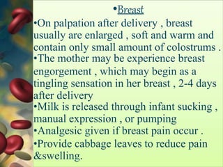 •Breast
•On palpation after delivery , breast
usually are enlarged , soft and warm and
contain only small amount of colostrums .
•The mother may be experience breast
engorgement , which may begin as a
tingling sensation in her breast , 2-4 days
after delivery
•Milk is released through infant sucking ,
manual expression , or pumping
•Analgesic given if breast pain occur .
•Provide cabbage leaves to reduce pain
&swelling.
 