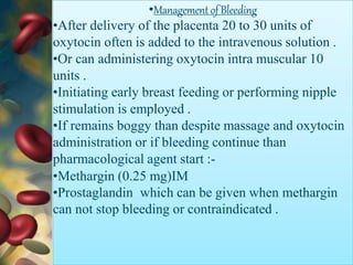 •Management of Bleeding
•After delivery of the placenta 20 to 30 units of
oxytocin often is added to the intravenous solution .
•Or can administering oxytocin intra muscular 10
units .
•Initiating early breast feeding or performing nipple
stimulation is employed .
•If remains boggy than despite massage and oxytocin
administration or if bleeding continue than
pharmacological agent start :-
•Methargin (0.25 mg)IM
•Prostaglandin which can be given when methargin
can not stop bleeding or contraindicated .
 
