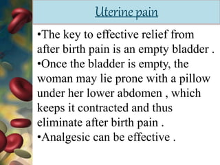 Uterinepain
•The key to effective relief from
after birth pain is an empty bladder .
•Once the bladder is empty, the
woman may lie prone with a pillow
under her lower abdomen , which
keeps it contracted and thus
eliminate after birth pain .
•Analgesic can be effective .
 