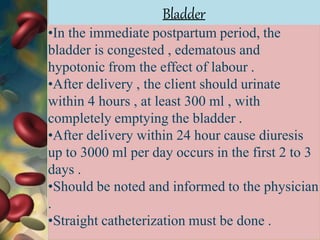 •In the immediate postpartum period, the
bladder is congested , edematous and
hypotonic from the effect of labour .
•After delivery , the client should urinate
within 4 hours , at least 300 ml , with
completely emptying the bladder .
•After delivery within 24 hour cause diuresis
up to 3000 ml per day occurs in the first 2 to 3
days .
•Should be noted and informed to the physician
.
•Straight catheterization must be done .
Bladder
 