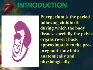 INTRODUCTION
Puerperium is the period
following childbirth
during which the body
tissues, specially the pelvic
organs revert back
approximately to the pre-
pregnant state both
anatomically and
physiologically.
 