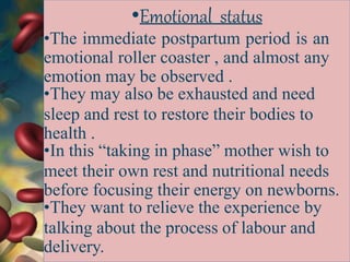 •Emotional status
•The immediate postpartum period is an
emotional roller coaster , and almost any
emotion may be observed .
•They may also be exhausted and need
sleep and rest to restore their bodies to
health .
•In this “taking in phase” mother wish to
meet their own rest and nutritional needs
before focusing their energy on newborns.
•They want to relieve the experience by
talking about the process of labour and
delivery.
 
