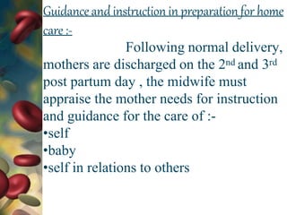 Guidanceand instruction in preparationfor home
care :-
Following normal delivery,
mothers are discharged on the 2nd and 3rd
post partum day , the midwife must
appraise the mother needs for instruction
and guidance for the care of :-
•self
•baby
•self in relations to others
 