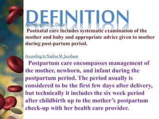 Accordingto D. C. Dutta
Postnatal care includes systematic examination of the
mother and baby and appropriate advice given to mother
during post-partum period.
Accordingto NadineM. Jacobson
Postpartum care encompasses management of
the mother, newborn, and infant during the
postpartum period. The period usually is
considered to be the first few days after delivery,
but technically it includes the six week period
after childbirth up to the mother’s postpartum
check-up with her health care provider.
 