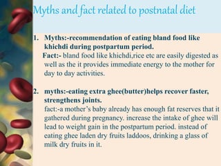 Myths and fact related to postnatal diet
1. Myths:-recommendation of eating bland food like
khichdi during postpartum period.
Fact:- bland food like khichdi,rice etc are easily digested as
well as the it provides immediate energy to the mother for
day to day activities.
2. myths:-eating extra ghee(butter)helps recover faster,
strengthens joints.
fact:-a mother’s baby already has enough fat reserves that it
gathered during pregnancy. increase the intake of ghee will
lead to weight gain in the postpartum period. instead of
eating ghee laden dry fruits laddoos, drinking a glass of
milk dry fruits in it.
 