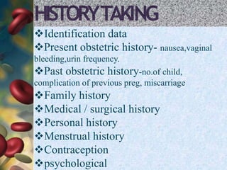 HISTORYTAKING
Identification data
Present obstetric history- nausea,vaginal
bleeding,urin frequency.
Past obstetric history-no.of child,
complication of previous preg, miscarriage
Family history
Medical / surgical history
Personal history
Menstrual history
Contraception
psychological
 