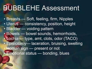 BUBBLEHE Assessment
• Breasts — Soft, feeling, firm, Nipples
• Uterus — consistency, position, height
• Bladder — voiding pattern
• Bowels — bowel sounds, hemorrhoids,
• Lochia — type, amt, clots, odor (TACO)
• Episiotomy— laceration, bruising, swelling
• Homan sign — present or not
• Emotional status — bonding, blues
 