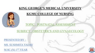 KING GEORGE’S MEDICAL UNIVERSITY
KGMU COLLEGE OF NURSING
TOPIC : POSTNATALASSESSMENT
SUBJECT : OBSTETRICS AND GYNAECOLOGY
PRESENTED BY –
MS. SUSHMITA YADAV
M.SC.(N) 1ST YEAR
 