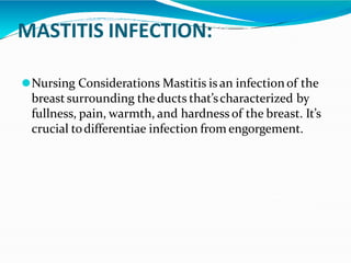 MASTITIS INFECTION:
⚫Nursing Considerations Mastitis is an infectionof the
breastsurrounding theducts that’scharacterized by
fullness, pain, warmth, and hardness of the breast. It’s
crucial todifferentiae infection from engorgement.
 