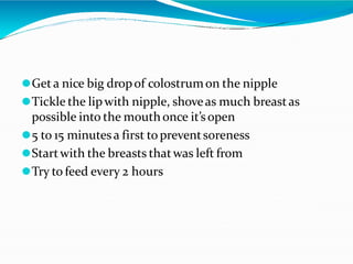 ⚫Geta nice big dropof colostrumon the nipple
⚫Tickle the lipwith nipple, shoveas much breastas
possible into the mouthonce it’sopen
⚫5 to 15 minutesa first topreventsoreness
⚫Startwith the breasts thatwas left from
⚫Try to feed every 2 hours
 