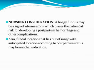 ⚫NURSING CONSIDERATION: A boggy fundus may
bea sign of uterineatony, which places the patientat
risk fordeveloping a postpartum hemorrhage and
othercomplications.
⚫Also, fundal location that lies out of range with
anticipated locationaccording topostpartum status
may beanother indication.
 