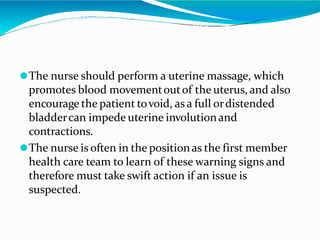 ⚫The nurse should perform a uterine massage, which
promotes blood movementoutof the uterus, and also
encourage the patient tovoid, as a full ordistended
bladdercan impede uterine involutionand
contractions.
⚫The nurse is often in the positionas the first member
health care team to learn of these warning signs and
therefore must take swift action if an issue is
suspected.
 