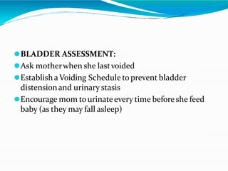 ⚫BLADDER ASSESSMENT:
⚫Ask motherwhen she lastvoided
⚫Establish aVoiding Schedule to prevent bladder
distensionand urinary stasis
⚫Encourage mom tourinateevery time before she feed
baby (as they may fall asleep)
 