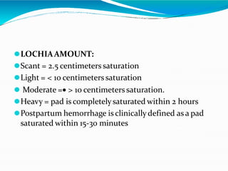 ⚫LOCHIAAMOUNT:
⚫Scant = 2.5 centimeters saturation
⚫Light = < 10 centimeters saturation
⚫ Moderate = > 10 centimeters saturation.
⚫Heavy = pad is completelysaturated within 2 hours
⚫Postpartum hemorrhage is clinicallydefined as a pad
saturated within 15-30 minutes
 