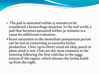⚫ The pad is saturated within 15 minutes to be
considered a hemorrhage situation. In the real world, a
pad that becomes saturated within 30 minutes is a
cause foradditional evaluation.
⚫Scant saturation in the immediate postpartum period
can be just as concerning as excessive lochia
production. Clots: up tocherry sized areokay, peach or
plum sized is not. Clots are the most common in the
morning following the first void due to the saggy
textureof thevagina, which releases the lochia build-
up from the night.
 