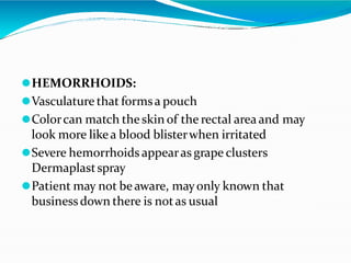 ⚫HEMORRHOIDS:
⚫Vasculature that formsa pouch
⚫Colorcan match the skin of the rectal area and may
look more likea blood blisterwhen irritated
⚫Severe hemorrhoids appearas grape clusters
Dermaplastspray
⚫Patient may not be aware, mayonly known that
businessdown there is notas usual
 