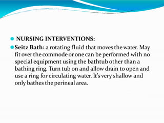 ⚫ NURSING INTERVENTIONS:
⚫Seitz Bath: a rotating fluid that moves thewater. May
fit overthecommodeoronecan be performed with no
special equipment using the bathtub other than a
bathing ring. Turn tub on and allow drain to open and
use a ring for circulating water. It’s very shallow and
only bathes the perineal area.
 