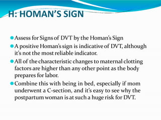 H: HOMAN’S SIGN
⚫Assess for Signsof DVT by the Homan’s Sign
⚫A positive Homan’ssign is indicativeof DVT, although
it’s not the mostreliable indicator.
⚫All of thecharacteristic changes to maternal clotting
factors are higher than any other point as the body
prepares for labor.
⚫Combine this with being in bed, especially if mom
underwent a C-section, and it’s easy to see why the
postpartumwoman is at such a huge risk for DVT.
 