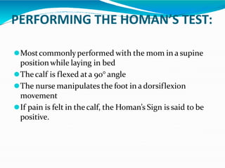PERFORMING THE HOMAN’S TEST:
⚫Mostcommonlyperformed with the mom in a supine
positionwhile laying in bed
⚫Thecalf is flexed ata 90° angle
⚫The nurse manipulates the foot in a dorsiflexion
movement
⚫If pain is felt in thecalf, the Homan’s Sign is said to be
positive.
 