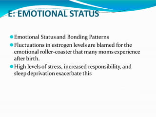 E: EMOTIONAL STATUS
⚫Emotional Statusand Bonding Patterns
⚫Fluctuations in estrogen levels are blamed for the
emotional roller-coasterthat many momsexperience
after birth.
⚫High levelsof stress, increased responsibility, and
sleepdeprivation exacerbate this
 