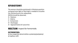 EPISIOTOMY:
The woman should be positioned in lithotomyposition
and good room light or flash light is needed to visualize
the stitches/suture line adequately.
REEDA should be observed,
R – Redness
E – Edema
E – Ecchymosis
D – Discharges
A – Approximationof suture line
RECTUM: Inspect for hemorroids.
EXTREMITIES:
● Any congenital abnormalities syndactyly/polydactyl
● Capillary refill
 