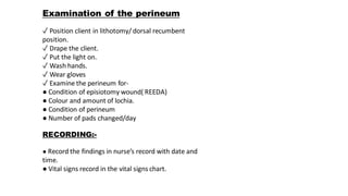 Examination of the perineum
✓ Position client in lithotomy/ dorsal recumbent
position.
✓ Drape the client.
✓ Put the light on.
✓ Wash hands.
✓ Wear gloves
✓ Examine the perineum for-
● Condition of episiotomy wound( REEDA)
● Colour and amount of lochia.
● Condition of perineum
● Number of pads changed/day
RECORDING:-
● Record the findings in nurse’s record with date and
time.
● Vital signs record in the vital signs chart.
 