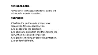 PERINEAL CARE:-
Perineal care is washing down of external genitilia and
perinea under a aseptic precaution.
PURPOSES
1.To clean the perineum in preoperative
preparation for a antiseptic action.
2. To deodourize the perineum.
3. To stimulate circulation and thus reliving the
pain, inflammation and congestion.
4. To promote healing by preventing infection.
5. To enhance comfort.
 