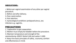 INDICATIONS:-
1. Before per vaginal examination of any other per vaginal
procedure.
2. Before and after delivery.
3. Post-natal mother.
4. Post abortion.
5. Gynecological conditions-prolapsed uterus, any
infection e.g. vaginitis.
PRECAUTIONS
1. Explanation to get cooperation.
2. Mother must empty her bladder before the procedure.
3. Maintain temperature and strengthof the
solution(temp-105OF Dettol1:60 and savlon 1:100)
4. Keep nine basic principles of safety , economy, comfort
and effectiveness in mind.
 