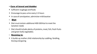 • Care of bowel and bladder
▪ Sufficient roughage and fluids
▪ Encourage to pass urine every 2-3 hours
▪ In case of constipation, administer mild laxative
• Diet
▪ Diet mustcontain additional 400-500 Kcal to meet the
lactation needs
• Diet should include plenty of proteins, meat, fish, fresh fruits
and green leafy vegetables.
• Rooming in:
▪ It builds up mother child relationship by cuddling, fondling,
kissing and gazing.
 