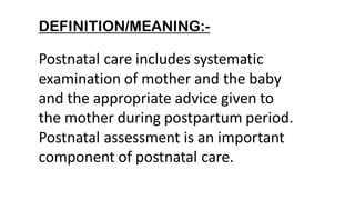 DEFINITION/MEANING:-
Postnatal care includes systematic
examination of mother and the baby
and the appropriate advice given to
the mother during postpartum period.
Postnatal assessment is an important
component of postnatal care.
 