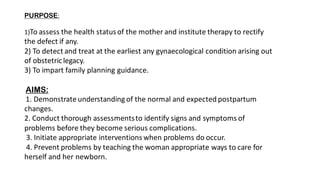 PURPOSE:
1)To assess the health statusof the mother and institute therapy to rectify
the defect if any.
2) To detect and treat at the earliest any gynaecological condition arising out
of obstetriclegacy.
3) To impart family planning guidance.
AIMS:
1. Demonstrate understanding of the normal and expected postpartum
changes.
2. Conduct thorough assessmentsto identify signs and symptoms of
problems before they become serious complications.
3. Initiate appropriate interventions when problems do occur.
4. Prevent problems by teaching the woman appropriate ways to care for
herself and her newborn.
 