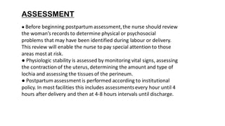 ASSESSMENT
● Before beginning postpartum assessment,the nurse should review
the woman’s records to determine physical or psychosocial
problems that may have been identified during labour or delivery.
This review will enable the nurse to pay special attention to those
areas most at risk.
● Physiologic stability is assessed by monitoring vital signs, assessing
the contraction of the uterus, determining the amount and type of
lochia and assessing the tissues of the perineum.
● Postpartum assessment is performed according to institutional
policy. In most facilities this includes assessmentsevery hour until 4
hours after delivery and then at 4-8 hours intervals until discharge.
 